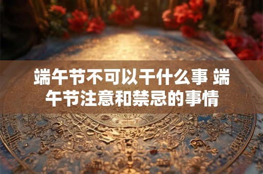 端午节不可以干什么事 端午节注意和禁忌的事情