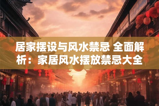 居家摆设与风水禁忌 全面解析：家居风水摆放禁忌大全