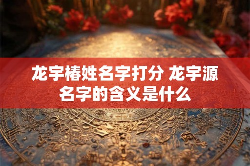 龙宇椿姓名字打分 龙宇源名字的含义是什么