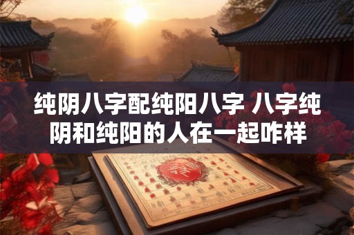 纯阴八字配纯阳八字 八字纯阴和纯阳的人在一起咋样