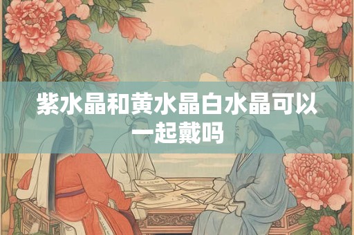 紫水晶和黄水晶白水晶可以一起戴吗