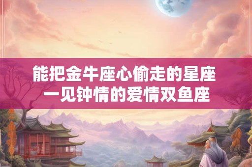 能把金牛座心偷走的星座 一见钟情的爱情双鱼座