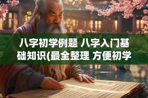 八字初学例题 八字入门基础知识(最全整理 方便初学)