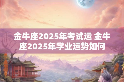 金牛座2025年考试运 金牛座2025年学业运势如何