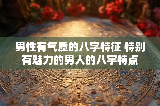 男性有气质的八字特征 特别有魅力的男人的八字特点