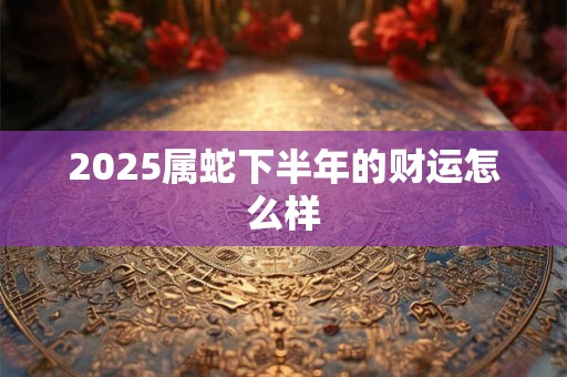 2025属蛇下半年的财运怎么样 2025属蛇下半年的财运怎么样