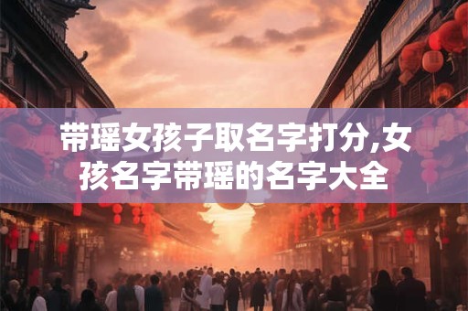 带瑶女孩子取名字打分,女孩名字带瑶的名字大全
