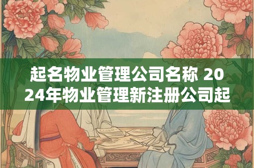 起名物业管理公司名称 2024年物业管理新注册公司起名字大全 起名物业管理公司名称 2024年物业管理新注册公司起名字大全