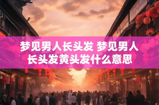 梦见男人长头发 梦见男人长头发黄头发什么意思