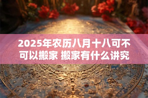 2025年农历八月十八可不可以搬家 搬家有什么讲究
