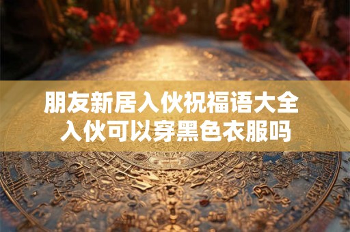朋友新居入伙祝福语大全 入伙可以穿黑色衣服吗