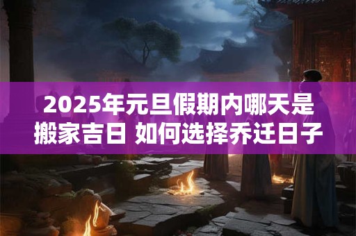 2025年元旦假期内哪天是搬家吉日 如何选择乔迁日子