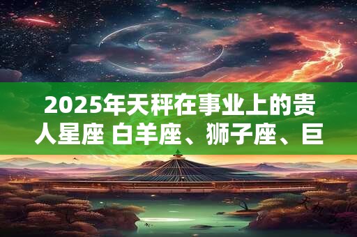 2026年天秤在事业上的贵人星座 白羊座、狮子座、巨蟹座