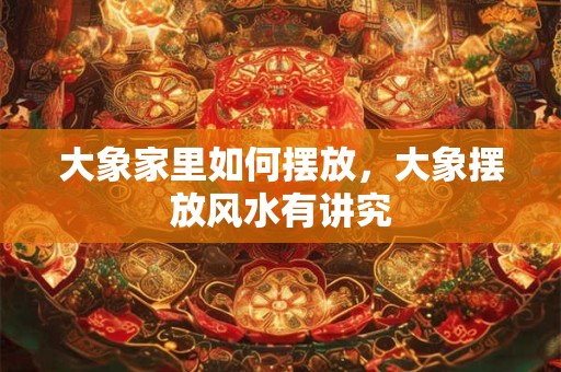 大象家里如何摆放，大象摆放风水有讲究