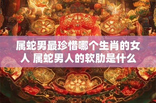 属蛇男最珍惜哪个生肖的女人 属蛇男人的软肋是什么