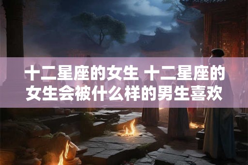 十二星座的女生 十二星座的女生会被什么样的男生喜欢