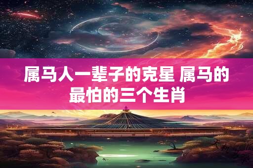 属马人一辈子的克星 属马的最怕的三个生肖
