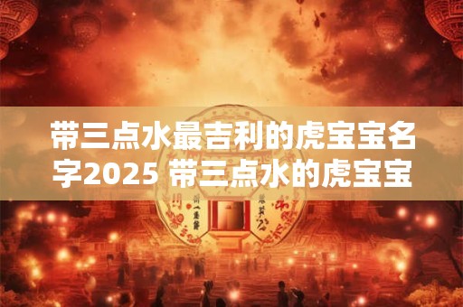 带三点水最吉利的虎宝宝名字2025 带三点水的虎宝宝名字大全 带三点水最吉利的虎宝宝名字2025 带三点水的虎宝宝名字大全