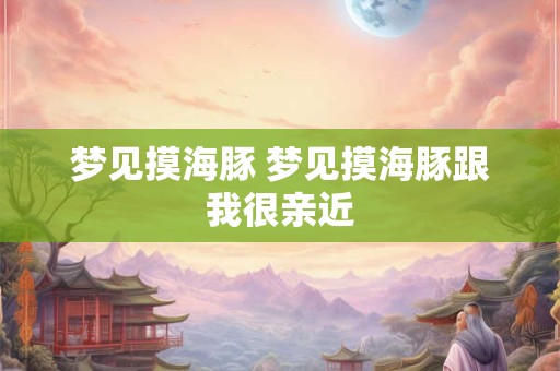 梦见摸海豚 梦见摸海豚跟我很亲近