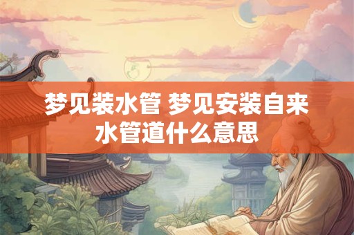 梦见装水管 梦见安装自来水管道什么意思