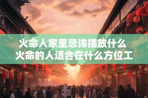 火命人家里忌讳摆放什么 火命的人适合在什么方位工作