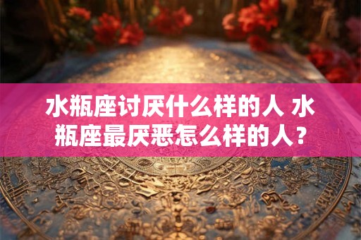 水瓶座讨厌什么样的人 水瓶座最厌恶怎么样的人？