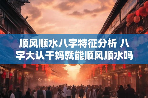 顺风顺水八字特征分析 八字大认干妈就能顺风顺水吗