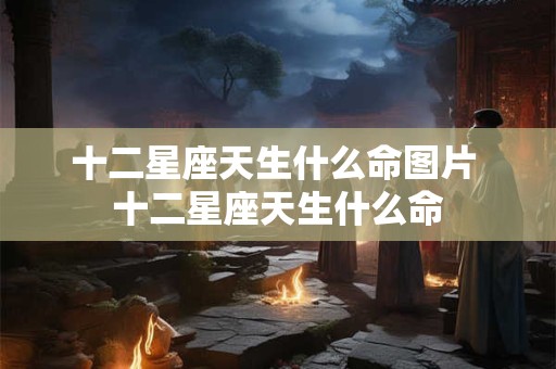 十二星座天生什么命图片 十二星座天生什么命