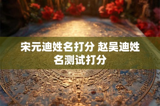 宋元迪姓名打分 赵吴迪姓名测试打分