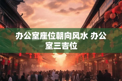 办公室座位朝向风水 办公室三吉位 办公室座位朝向风水 办公室三吉位
