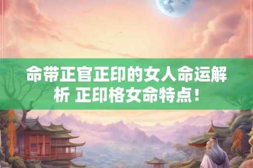 命带正官正印的女人命运解析 正印格女命特点！