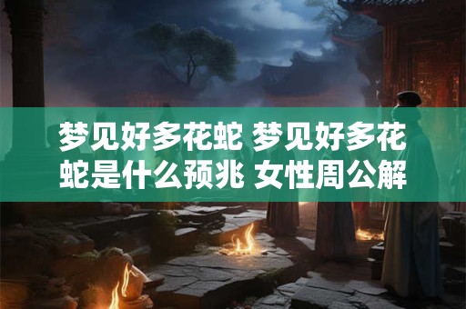 梦见好多花蛇 梦见好多花蛇是什么预兆 女性周公解梦