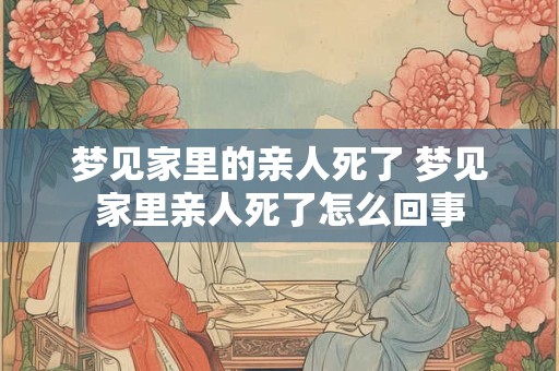 梦见家里的亲人死了 梦见家里亲人死了怎么回事