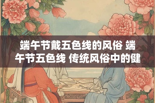 端午节戴五色线的风俗 端午节五色线 传统风俗中的健康密码 端午节戴五色线的风俗 端午节五色线 传统风俗中的健康密码