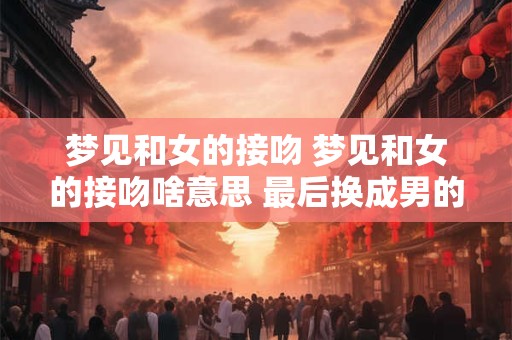 梦见和女的接吻 梦见和女的接吻啥意思 最后换成男的