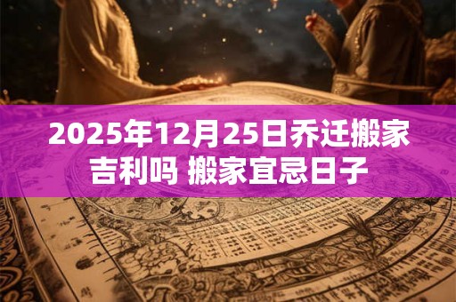 2025年12月25日乔迁搬家吉利吗 搬家宜忌日子