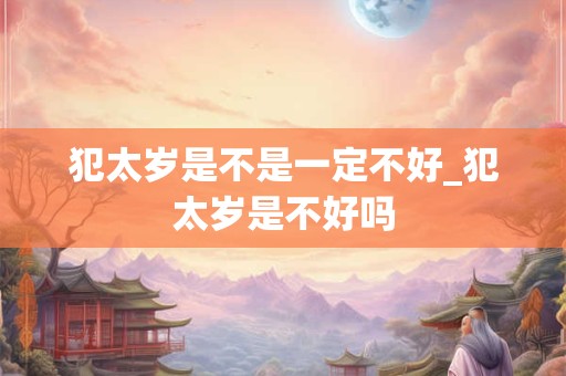 犯太岁是不是一定不好_犯太岁是不好吗