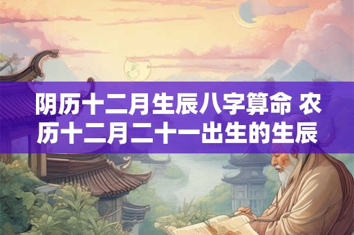 阴历十二月生辰八字算命 农历十二月二十一出生的生辰八字算命