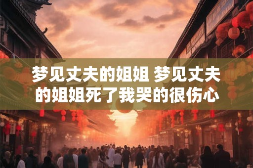 梦见丈夫的姐姐 梦见丈夫的姐姐死了我哭的很伤心