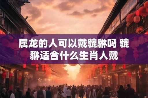 属龙的人可以戴貔貅吗 貔貅适合什么生肖人戴