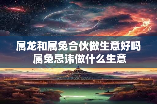 属龙和属兔合伙做生意好吗 属兔忌讳做什么生意