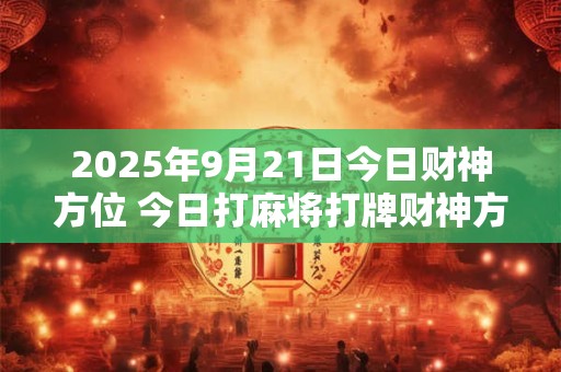 2025年9月21日今日财神方位 今日打麻将打牌财神方位！