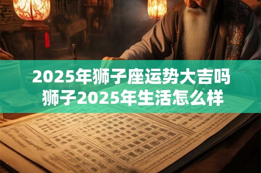 详细阅读:2025年狮子座运势大吉吗 狮子2025年生活怎么样 2025年狮子座运势大吉吗 狮子2025年生活怎么样