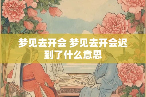 梦见去开会 梦见去开会迟到了什么意思