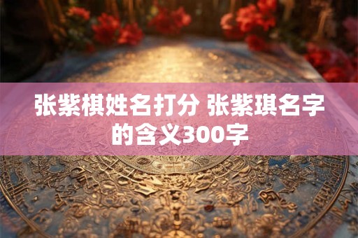 张紫棋姓名打分 张紫琪名字的含义300字