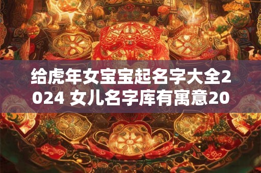 给虎年女宝宝起名字大全2024 女儿名字库有寓意2024虎宝宝