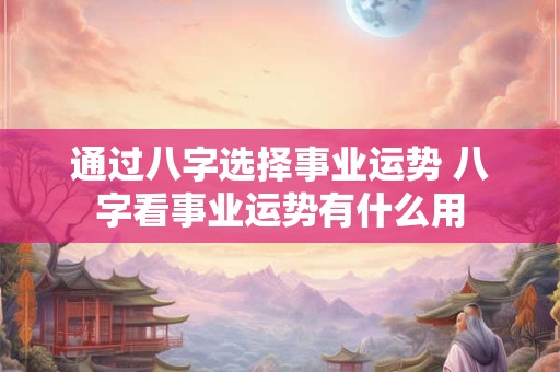通过八字选择事业运势 八字看事业运势有什么用