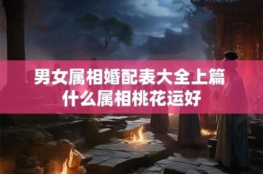 男女属相婚配表大全上篇 什么属相桃花运好