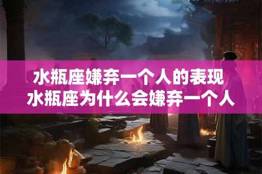 水瓶座嫌弃一个人的表现 水瓶座为什么会嫌弃一个人