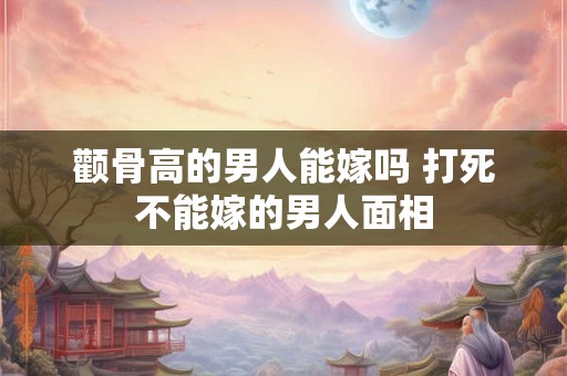 颧骨高的男人能嫁吗 打死不能嫁的男人面相